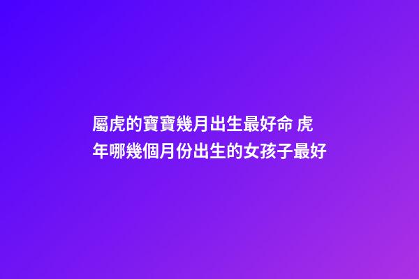 屬虎的寶寶幾月出生最好命 虎年哪幾個月份出生的女孩子最好